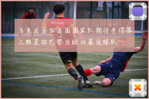马克龙亲临法国国家队期待夺得第三颗星称巴黎为欧洲最佳球队