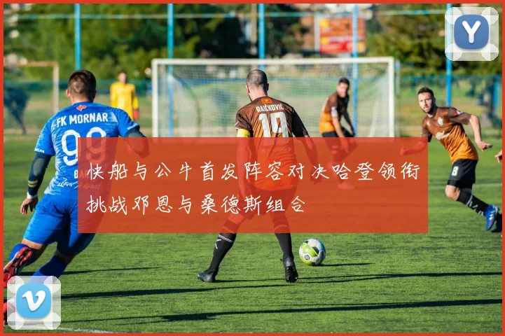 快船与公牛首发阵容对决哈登领衔挑战邓恩与桑德斯组合