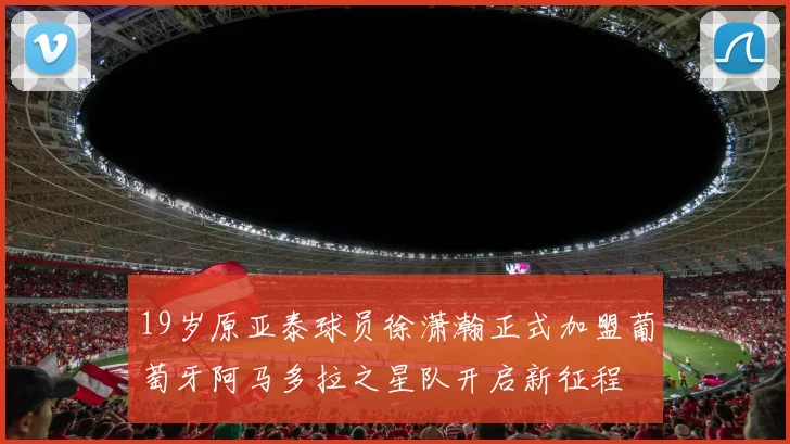 19岁原亚泰球员徐潇瀚正式加盟葡萄牙阿马多拉之星队开启新征程