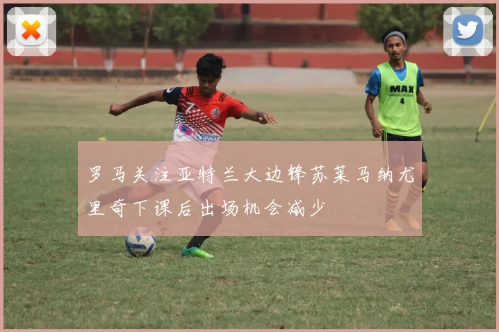 罗马关注亚特兰大边锋苏莱马纳尤里奇下课后出场机会减少
