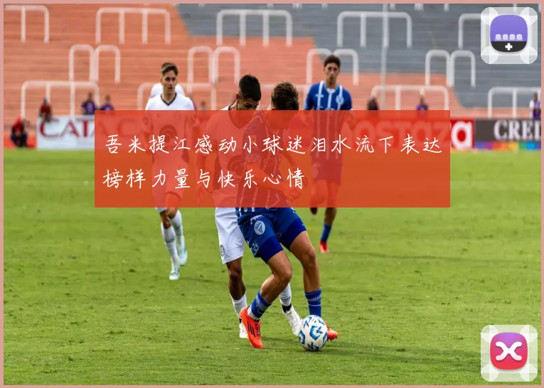 吾米提江感动小球迷泪水流下表达榜样力量与快乐心情