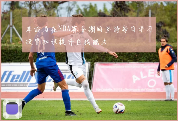 库兹马在NBA赛季期间坚持每日学习投资知识提升自我能力