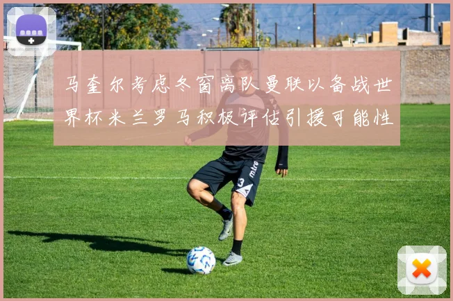 马奎尔考虑冬窗离队曼联以备战世界杯米兰罗马积极评估引援可能性