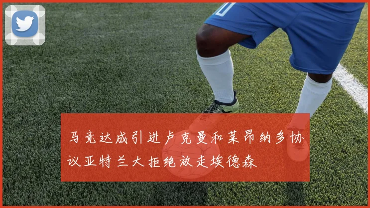 马竞达成引进卢克曼和莱昂纳多协议亚特兰大拒绝放走埃德森