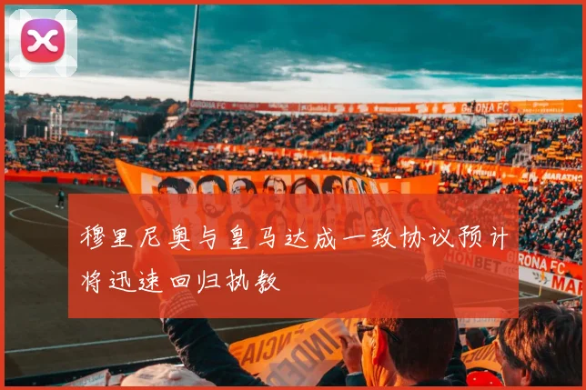 穆里尼奥与皇马达成一致协议预计将迅速回归执教