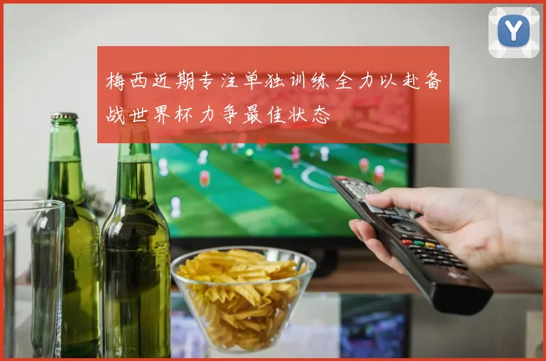 梅西近期专注单独训练全力以赴备战世界杯力争最佳状态