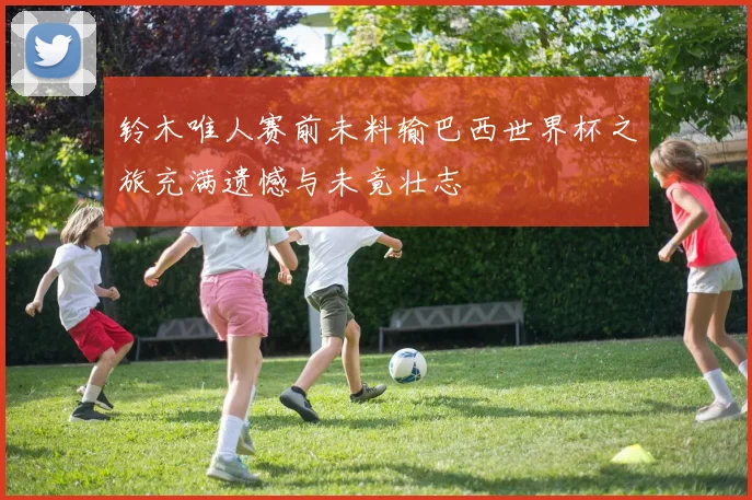 铃木唯人赛前未料输巴西世界杯之旅充满遗憾与未竟壮志