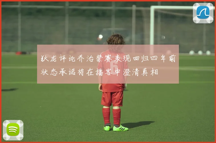 狄龙评论乔治禁赛表现回归四年前状态承诺将在播客中澄清真相