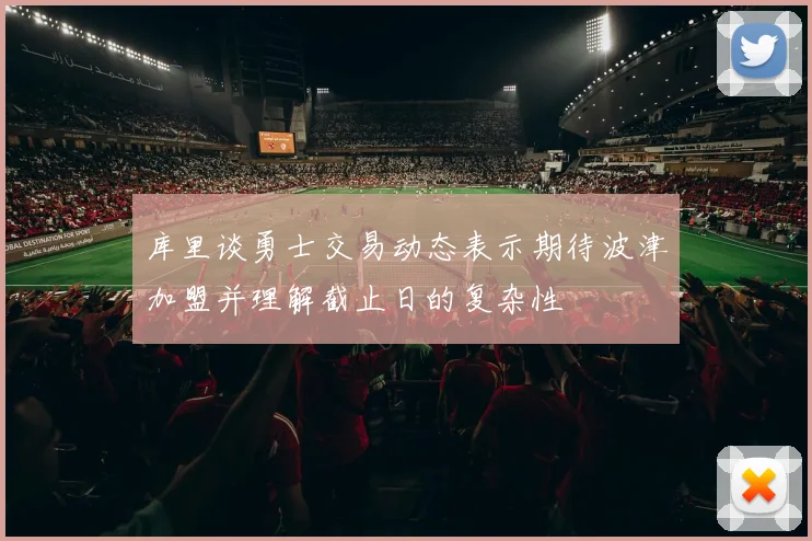 库里谈勇士交易动态表示期待波津加盟并理解截止日的复杂性