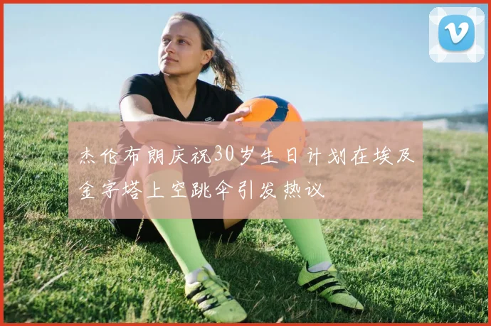 杰伦布朗庆祝30岁生日计划在埃及金字塔上空跳伞引发热议