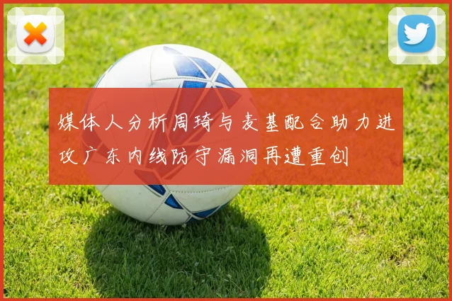 媒体人分析周琦与麦基配合助力进攻广东内线防守漏洞再遭重创