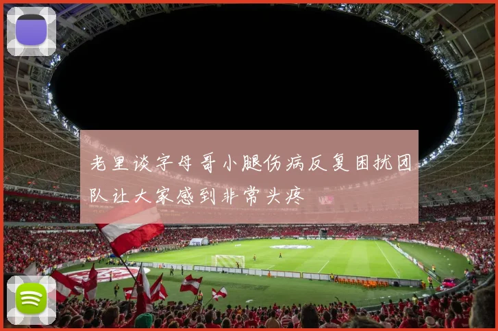 老里谈字母哥小腿伤病反复困扰团队让大家感到非常头疼