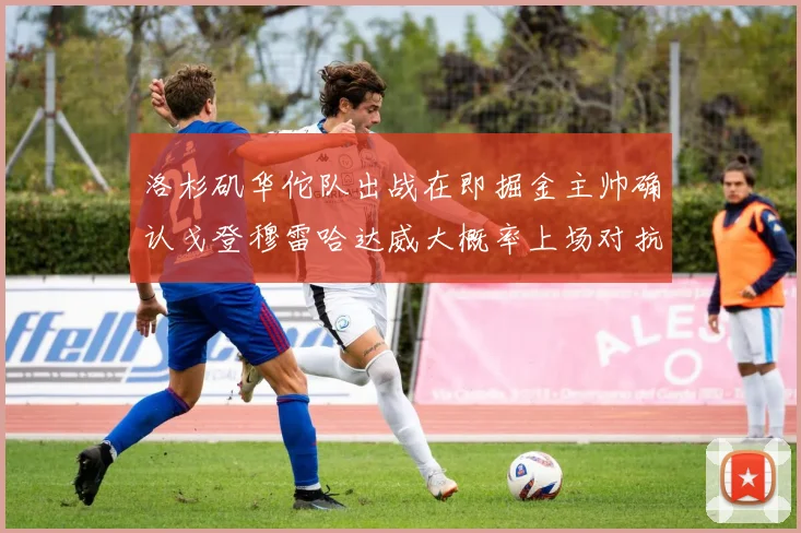 洛杉矶华佗队出战在即掘金主帅确认戈登穆雷哈达威大概率上场对抗湖人