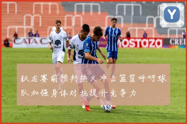 狄龙赛前预判热火冲击篮筐呼吁球队加强身体对抗提升竞争力