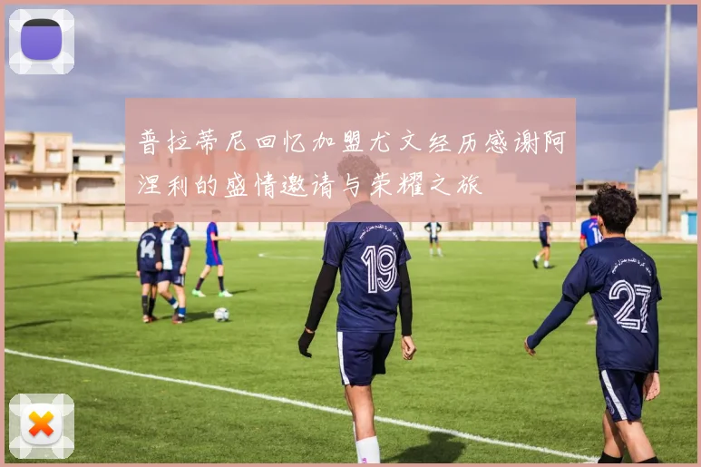 普拉蒂尼回忆加盟尤文经历感谢阿涅利的盛情邀请与荣耀之旅