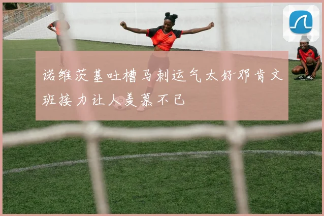 诺维茨基吐槽马刺运气太好邓肯文班接力让人羡慕不已