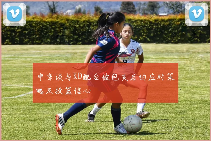 申京谈与KD配合被包夹后的应对策略及投篮信心
