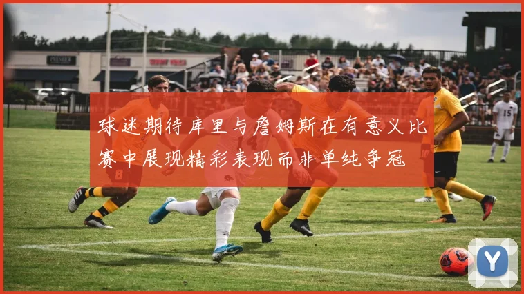 球迷期待库里与詹姆斯在有意义比赛中展现精彩表现而非单纯争冠