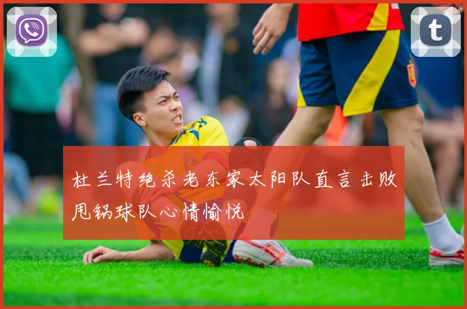 杜兰特绝杀老东家太阳队直言击败甩锅球队心情愉悦