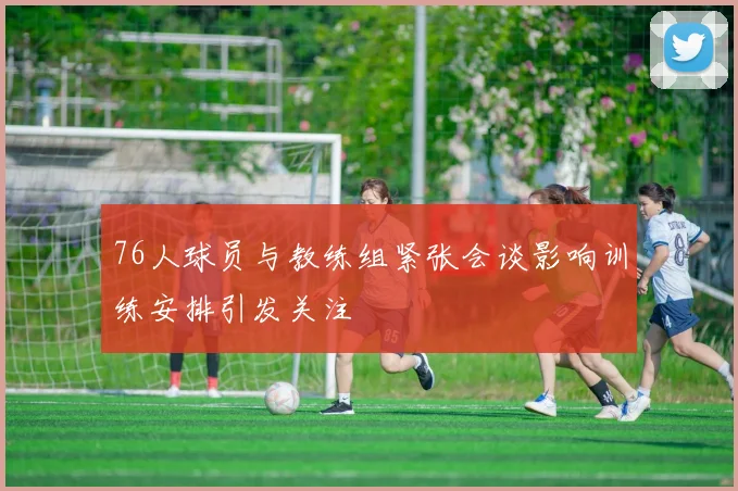 76人球员与教练组紧张会谈影响训练安排引发关注